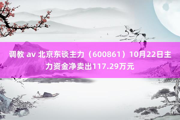 调教 av 北京东谈主力（600861）10月22日主力资金净卖出117.29万元