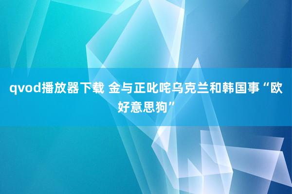 qvod播放器下载 金与正叱咤乌克兰和韩国事“欧好意思狗”