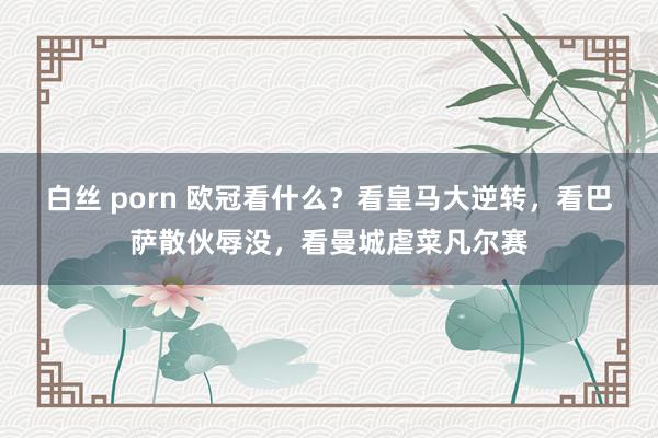 白丝 porn 欧冠看什么？看皇马大逆转，看巴萨散伙辱没，看曼城虐菜凡尔赛