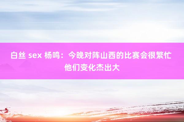 白丝 sex 杨鸣：今晚对阵山西的比赛会很繁忙 他们变化杰出大