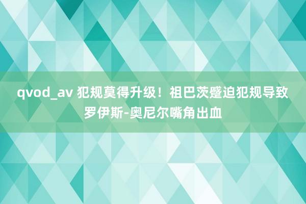 qvod_av 犯规莫得升级！祖巴茨蹙迫犯规导致罗伊斯-奥尼尔嘴角出血