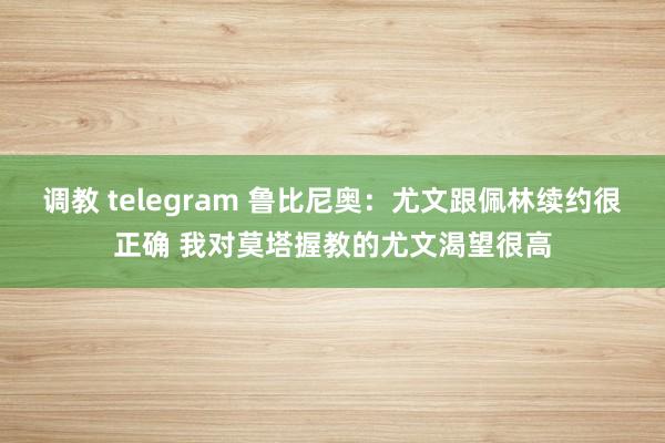 调教 telegram 鲁比尼奥：尤文跟佩林续约很正确 我对莫塔握教的尤文渴望很高