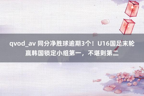 qvod_av 同分净胜球逾期3个！U16国足末轮赢韩国锁定小组第一，不堪则第二