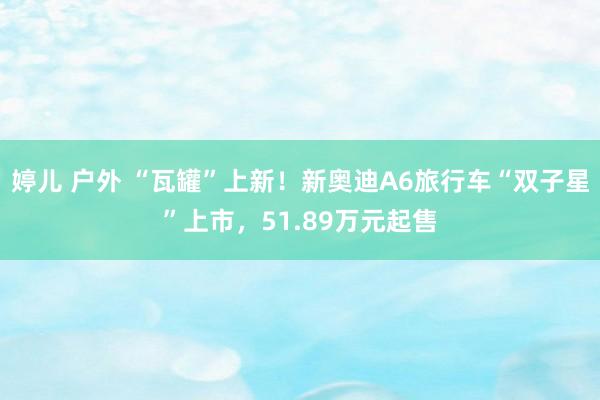 婷儿 户外 “瓦罐”上新！新奥迪A6旅行车“双子星”上市，51.89万元起售