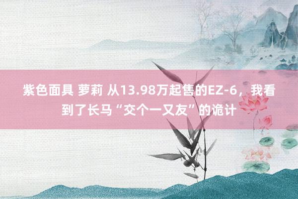 紫色面具 萝莉 从13.98万起售的EZ-6，我看到了长马“交个一又友”的诡计