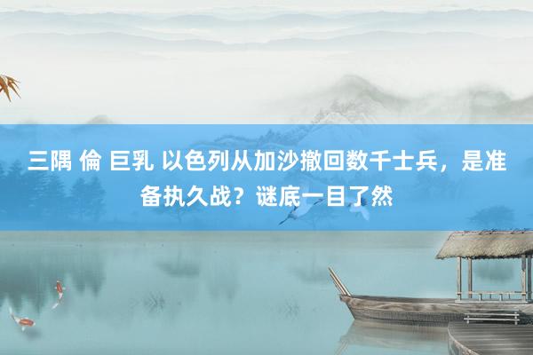 三隅 倫 巨乳 以色列从加沙撤回数千士兵，是准备执久战？谜底一目了然