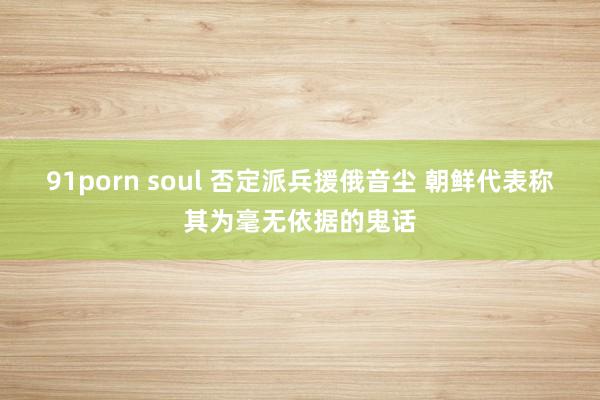 91porn soul 否定派兵援俄音尘 朝鲜代表称其为毫无依据的鬼话