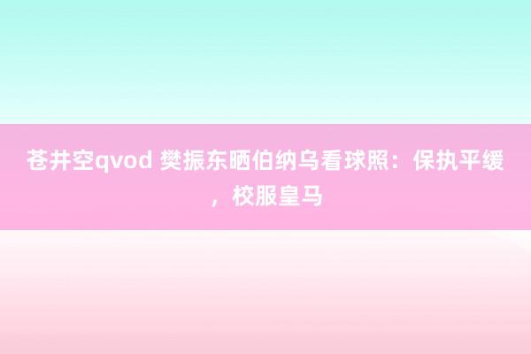 苍井空qvod 樊振东晒伯纳乌看球照：保执平缓，校服皇马