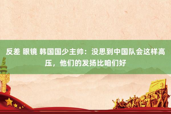 反差 眼镜 韩国国少主帅：没思到中国队会这样高压，他们的发扬比咱们好