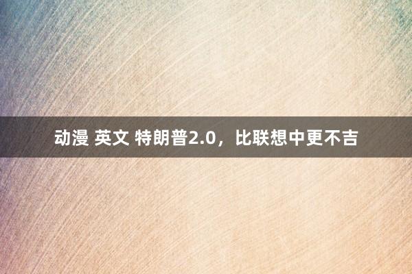 动漫 英文 特朗普2.0，比联想中更不吉