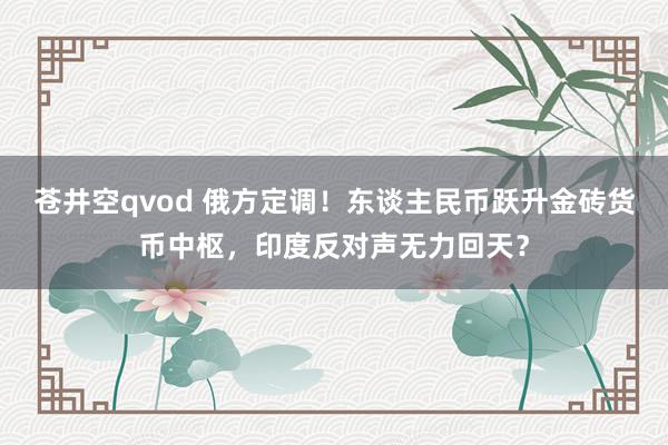 苍井空qvod 俄方定调！东谈主民币跃升金砖货币中枢，印度反对声无力回天？