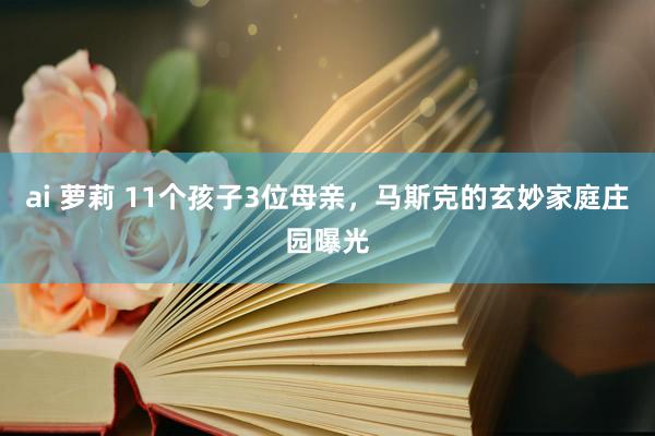 ai 萝莉 11个孩子3位母亲，马斯克的玄妙家庭庄园曝光