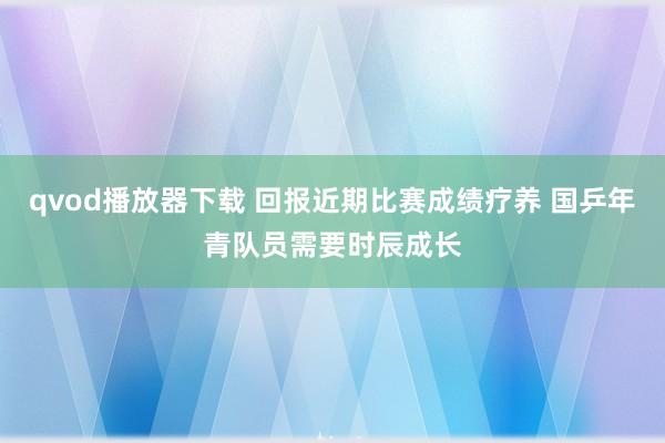 qvod播放器下载 回报近期比赛成绩疗养 国乒年青队员需要时辰成长