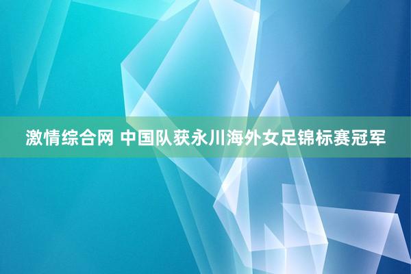 激情综合网 中国队获永川海外女足锦标赛冠军