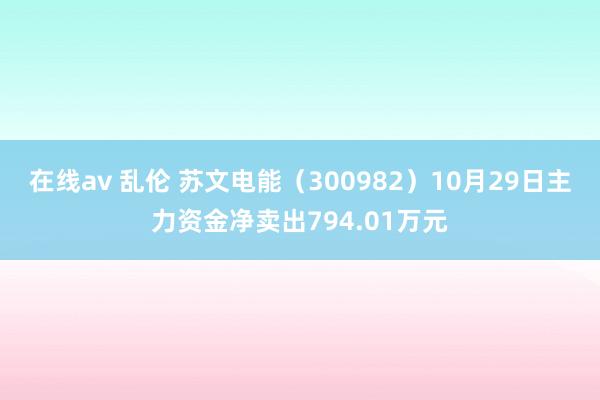 在线av 乱伦 苏文电能（300982）10月29日主力资金净卖出794.01万元