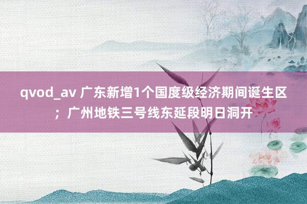 qvod_av 广东新增1个国度级经济期间诞生区；广州地铁三号线东延段明日洞开