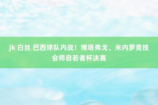 jk 白丝 巴西球队内战！博塔弗戈、米内罗竞技会师自若者杯决赛