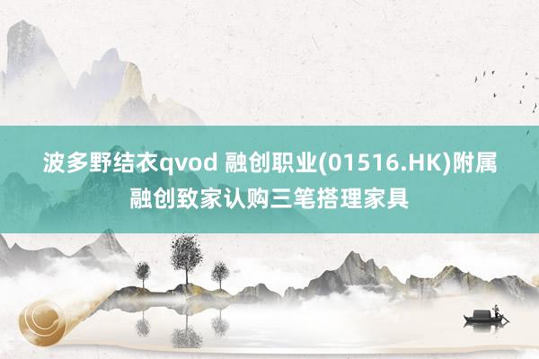 波多野结衣qvod 融创职业(01516.HK)附属融创致家认购三笔搭理家具