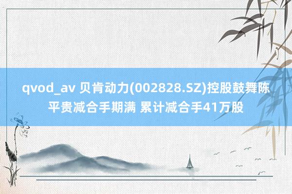 qvod_av 贝肯动力(002828.SZ)控股鼓舞陈平贵减合手期满 累计减合手41万股