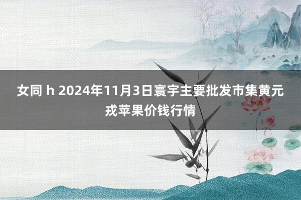 女同 h 2024年11月3日寰宇主要批发市集黄元戎苹果价钱行情