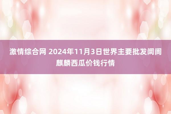 激情综合网 2024年11月3日世界主要批发阛阓麒麟西瓜价钱行情