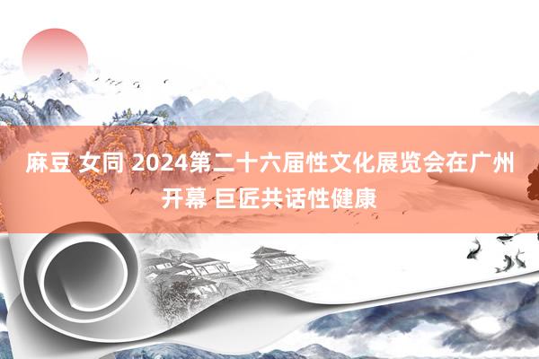 麻豆 女同 2024第二十六届性文化展览会在广州开幕 巨匠共话性健康