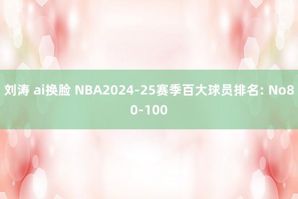 刘涛 ai换脸 NBA2024-25赛季百大球员排名: No80-100