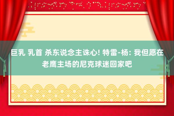 巨乳 乳首 杀东说念主诛心! 特雷-杨: 我但愿在老鹰主场的尼克球迷回家吧