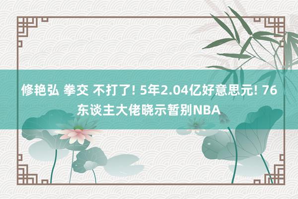 修艳弘 拳交 不打了! 5年2.04亿好意思元! 76东谈主大佬晓示暂别NBA