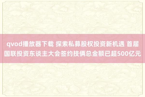 qvod播放器下载 探索私募股权投资新机遇 首届国联投资东谈主大会签约技俩总金额已超500亿元