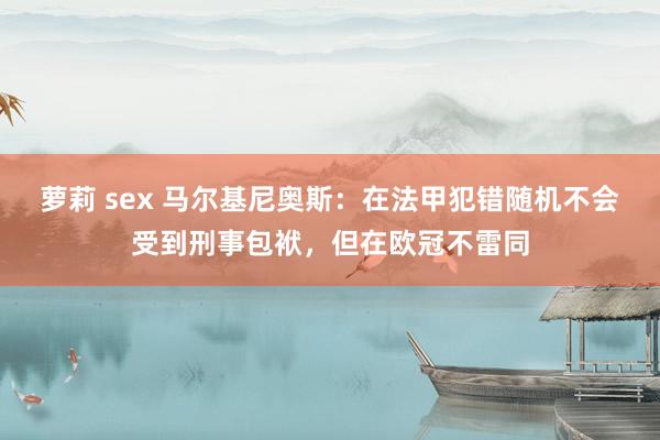 萝莉 sex 马尔基尼奥斯：在法甲犯错随机不会受到刑事包袱，但在欧冠不雷同