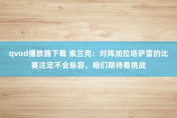 qvod播放器下载 索兰克：对阵加拉塔萨雷的比赛注定不会纵容，咱们期待着挑战