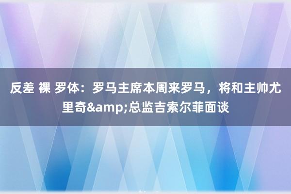 反差 裸 罗体：罗马主席本周来罗马，将和主帅尤里奇&总监吉索尔菲面谈