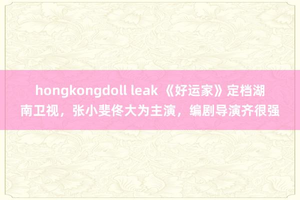 hongkongdoll leak 《好运家》定档湖南卫视，张小斐佟大为主演，编剧导演齐很强