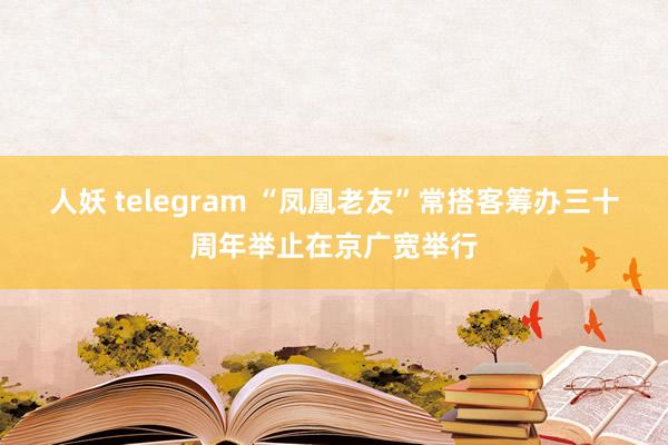 人妖 telegram “凤凰老友”常搭客筹办三十周年举止在京广宽举行