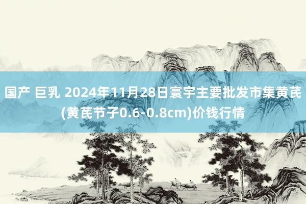 国产 巨乳 2024年11月28日寰宇主要批发市集黄芪(黄芪节子0.6-0.8cm)价钱行情