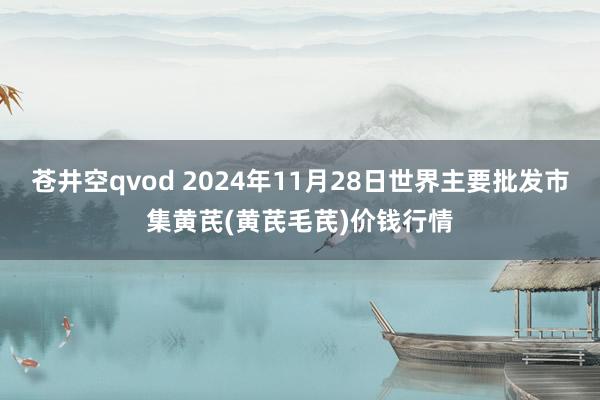 苍井空qvod 2024年11月28日世界主要批发市集黄芪(黄芪毛芪)价钱行情