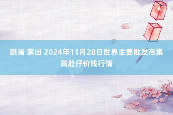 跳蛋 露出 2024年11月28日世界主要批发市集黄肚仔价钱行情