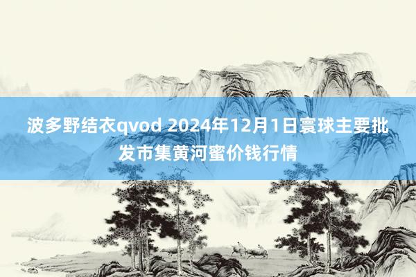 波多野结衣qvod 2024年12月1日寰球主要批发市集黄河蜜价钱行情