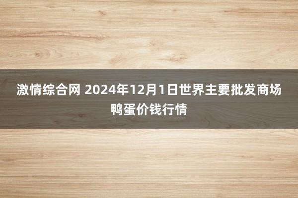 激情综合网 2024年12月1日世界主要批发商场鸭蛋价钱行情