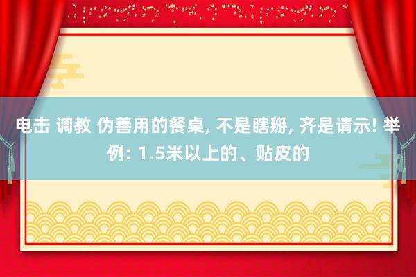 电击 调教 伪善用的餐桌， 不是瞎掰， 齐是请示! 举例: 1.5米以上的、贴皮的