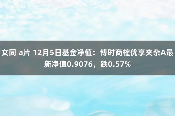 女同 a片 12月5日基金净值：博时商榷优享夹杂A最新净值0.9076，跌0.57%