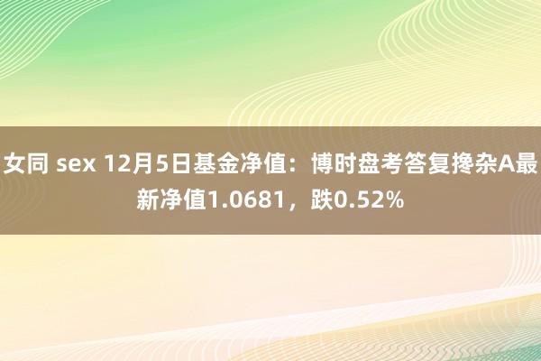 女同 sex 12月5日基金净值：博时盘考答复搀杂A最新净值1.0681，跌0.52%