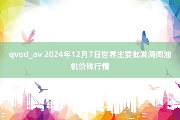 qvod_av 2024年12月7日世界主要批发阛阓油桃价钱行情