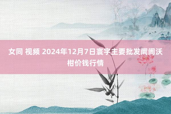 女同 视频 2024年12月7日寰宇主要批发阛阓沃柑价钱行情