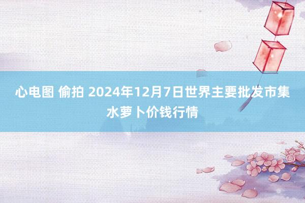 心电图 偷拍 2024年12月7日世界主要批发市集水萝卜价钱行情