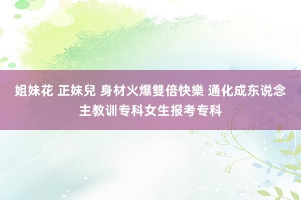 姐妹花 正妹兒 身材火爆雙倍快樂 通化成东说念主教训专科女生报考专科