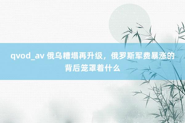 qvod_av 俄乌糟塌再升级，俄罗斯军费暴涨的背后笼罩着什么