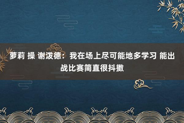 萝莉 操 谢泼德：我在场上尽可能地多学习 能出战比赛简直很抖擞