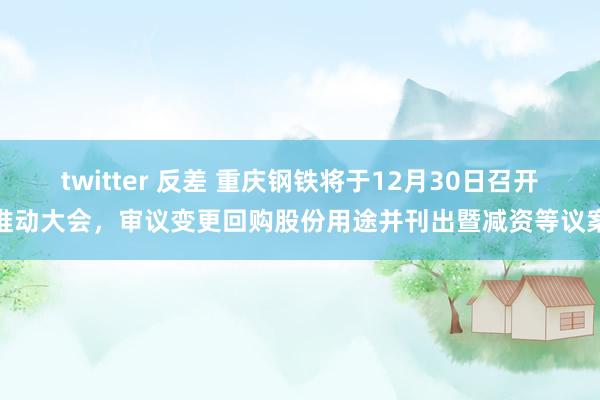 twitter 反差 重庆钢铁将于12月30日召开推动大会，审议变更回购股份用途并刊出暨减资等议案